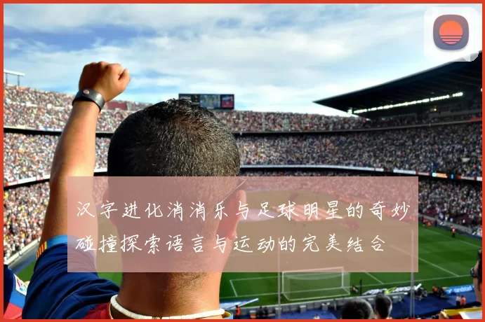 汉字进化消消乐与足球明星的奇妙碰撞探索语言与运动的完美结合