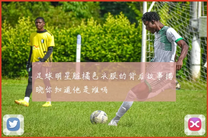 足球明星脏橘色衣服的背后故事揭晓你知道他是谁吗