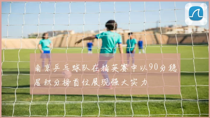 南京乒乓球队在精英赛中以90分稳居积分榜首位展现强大实力