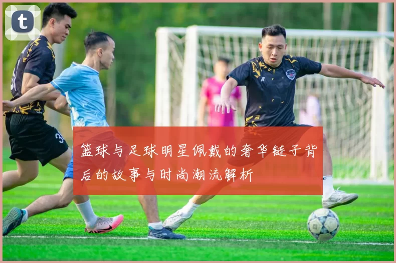 篮球与足球明星佩戴的奢华链子背后的故事与时尚潮流解析