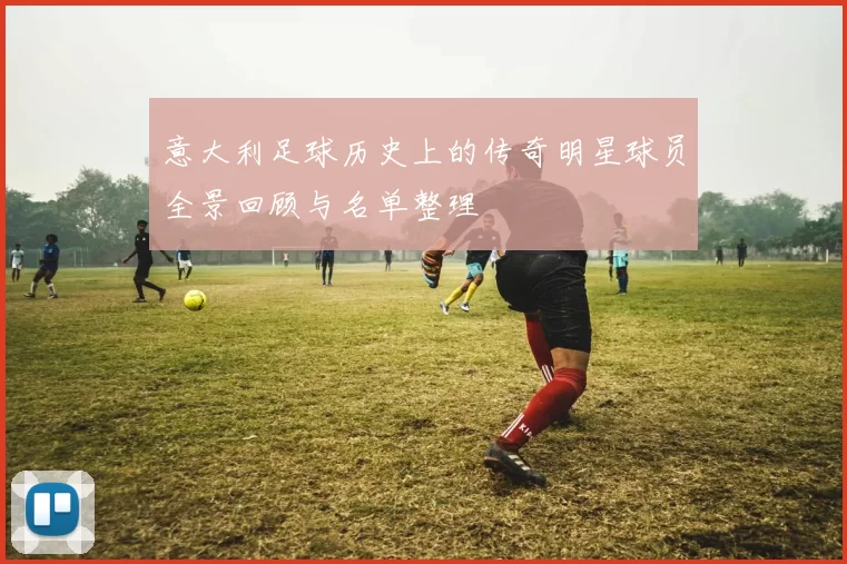 意大利足球历史上的传奇明星球员全景回顾与名单整理