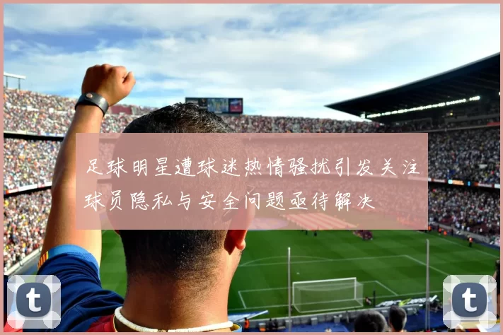 足球明星遭球迷热情骚扰引发关注球员隐私与安全问题亟待解决