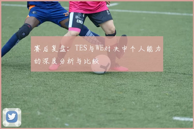 赛后复盘：TES与WE对决中个人能力的深度分析与比较