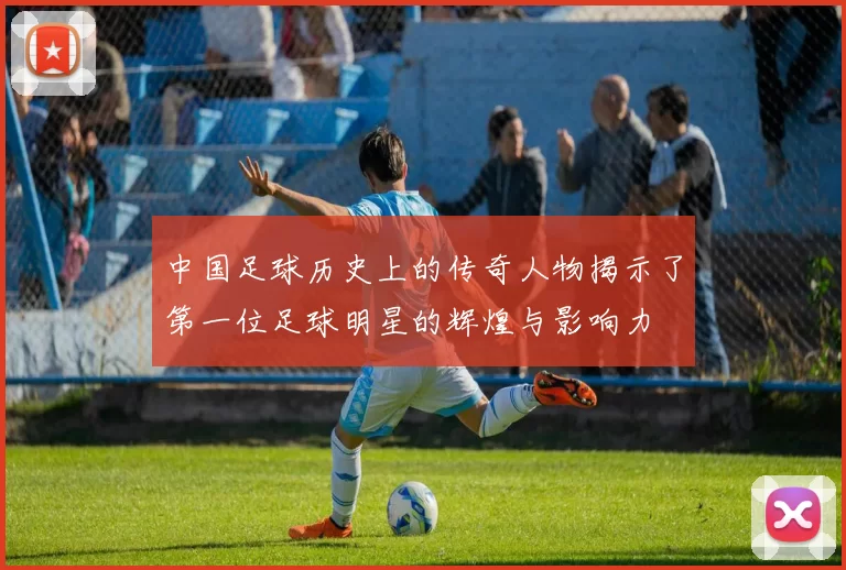 中国足球历史上的传奇人物揭示了第一位足球明星的辉煌与影响力
