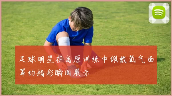 足球明星在高原训练中佩戴氧气面罩的精彩瞬间展示