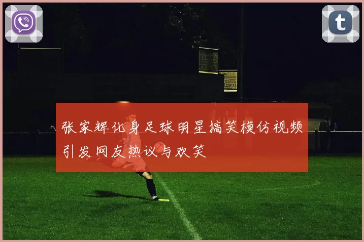 张家辉化身足球明星搞笑模仿视频引发网友热议与欢笑