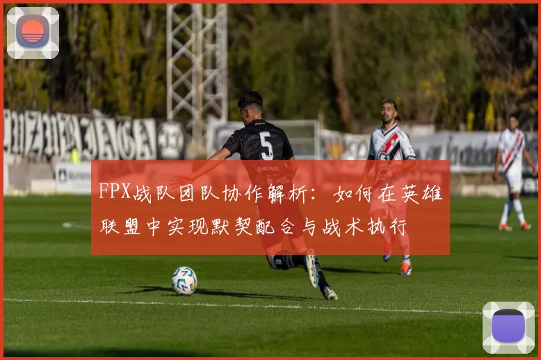 FPX战队团队协作解析：如何在英雄联盟中实现默契配合与战术执行