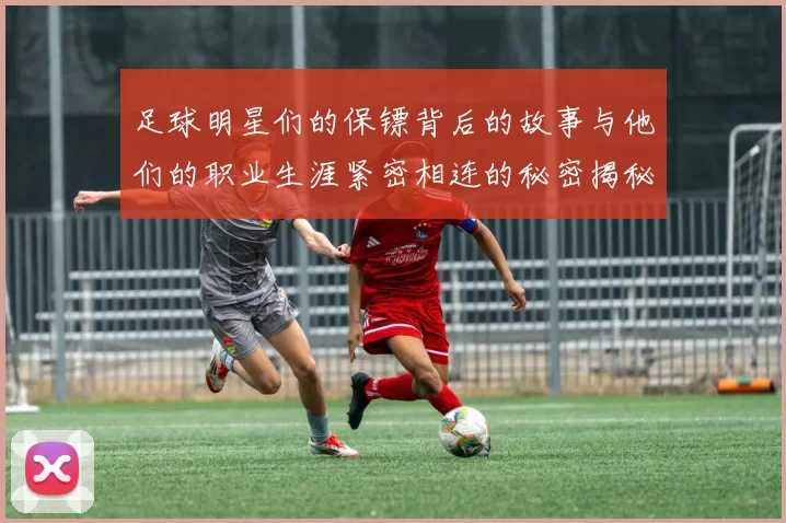 足球明星们的保镖背后的故事与他们的职业生涯紧密相连的秘密揭秘