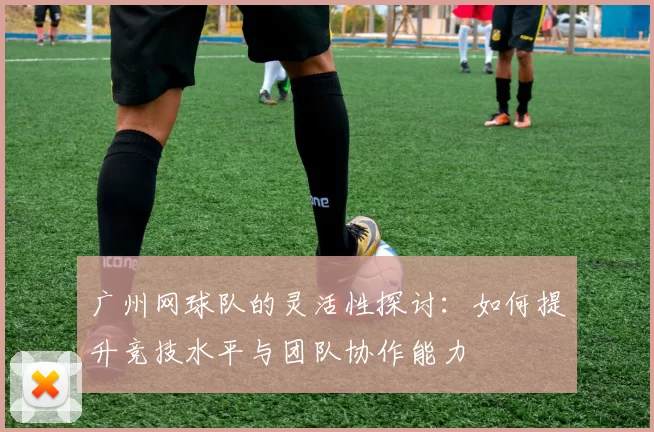 广州网球队的灵活性探讨：如何提升竞技水平与团队协作能力