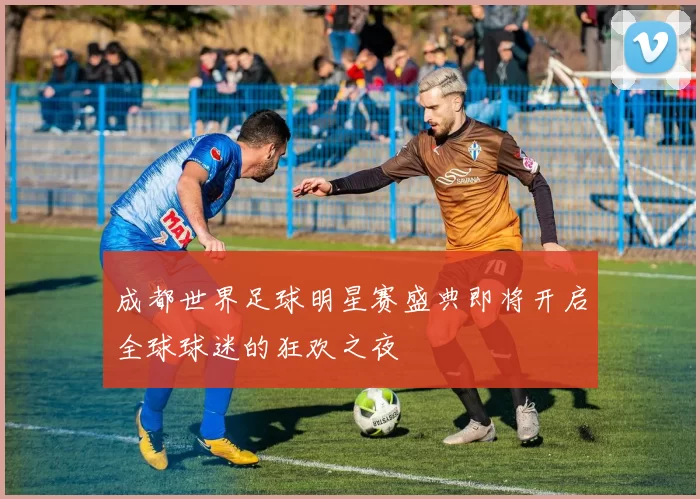 成都世界足球明星赛盛典即将开启全球球迷的狂欢之夜