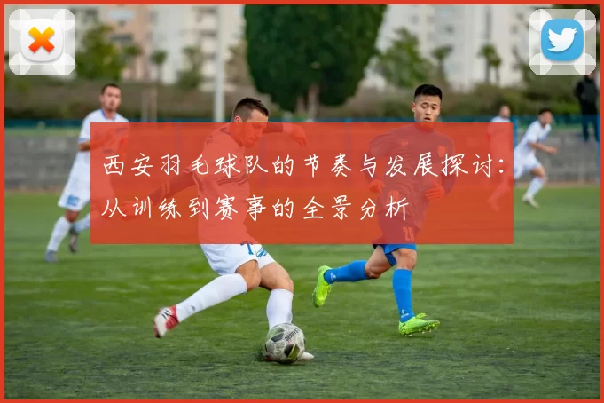 西安羽毛球队的节奏与发展探讨：从训练到赛事的全景分析