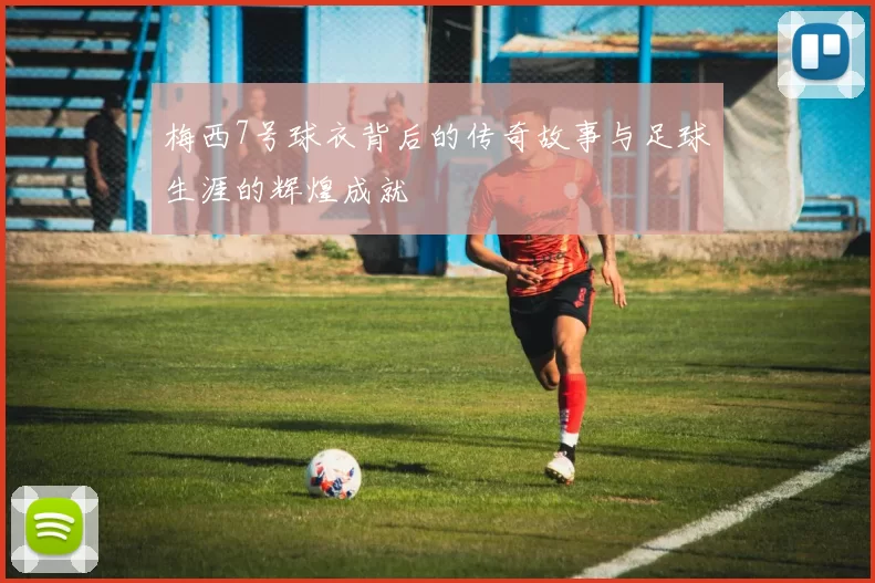 梅西7号球衣背后的传奇故事与足球生涯的辉煌成就