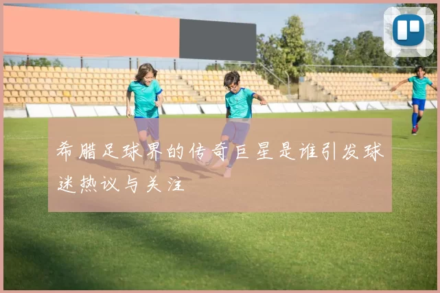 希腊足球界的传奇巨星是谁引发球迷热议与关注