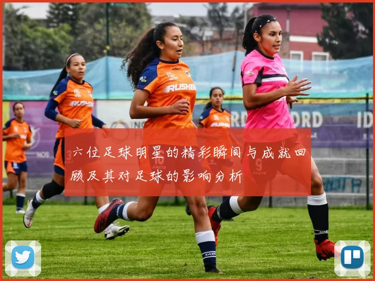 六位足球明星的精彩瞬间与成就回顾及其对足球的影响分析