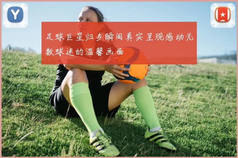 足球巨星归乡瞬间真实呈现感动无数球迷的温馨画面