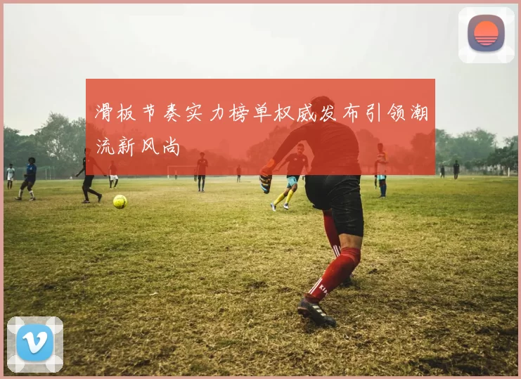 滑板节奏实力榜单权威发布引领潮流新风尚