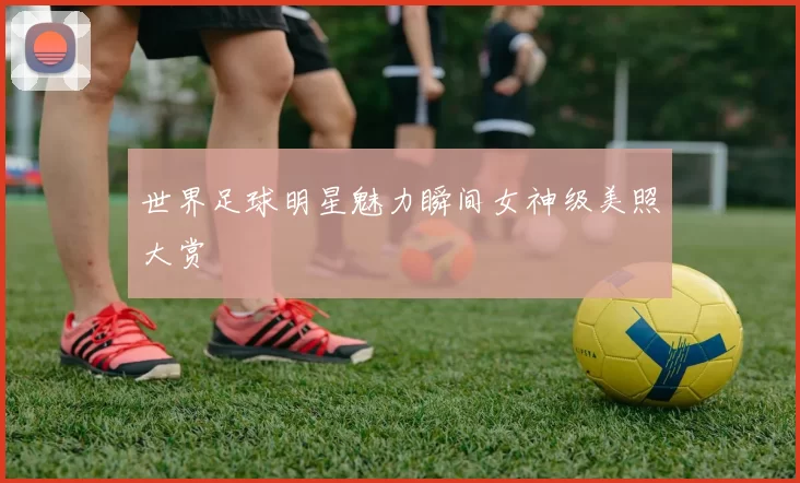 世界足球明星魅力瞬间女神级美照大赏