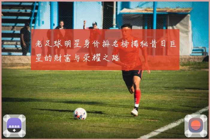 老足球明星身价排名榜揭秘昔日巨星的财富与荣耀之路