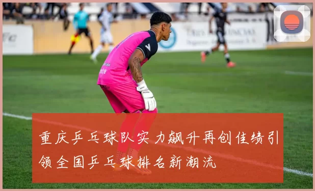 重庆乒乓球队实力飙升再创佳绩引领全国乒乓球排名新潮流