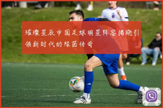 璀璨星辰中国足球明星阵容揭晓引领新时代的绿茵传奇