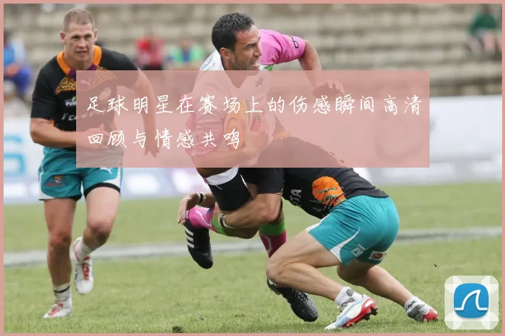 足球明星在赛场上的伤感瞬间高清回顾与情感共鸣