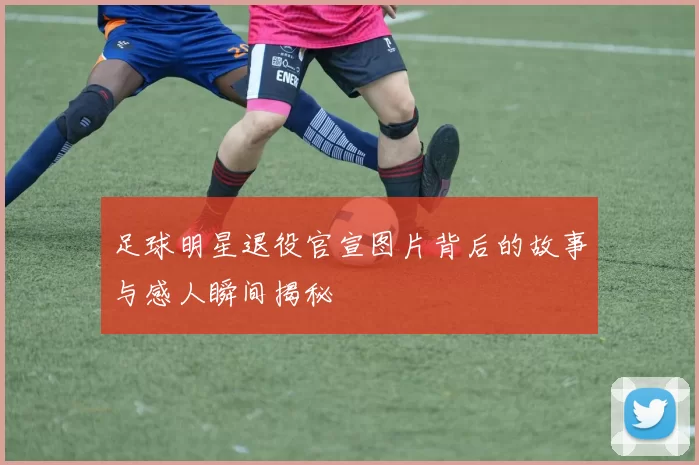 足球明星退役官宣图片背后的故事与感人瞬间揭秘
