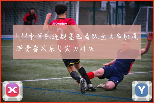 U22中国队迎战墨西哥队全力争胜展现青春风采与实力对决