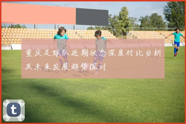 重庆足球队近期状态深度对比分析及未来发展趋势探讨