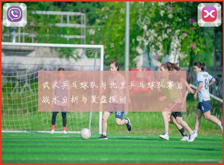 武汉乒乓球队与北京乒乓球队赛后战术分析与复盘探讨