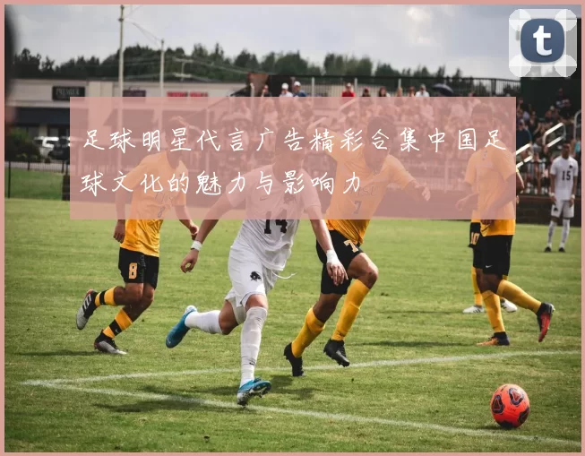 足球明星代言广告精彩合集中国足球文化的魅力与影响力