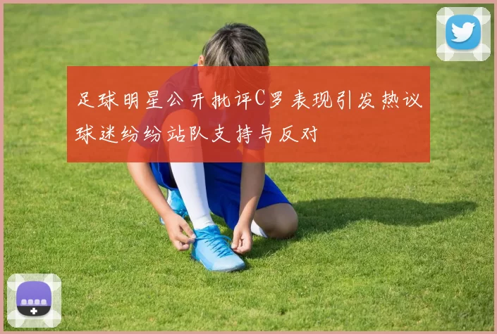 足球明星公开批评C罗表现引发热议球迷纷纷站队支持与反对