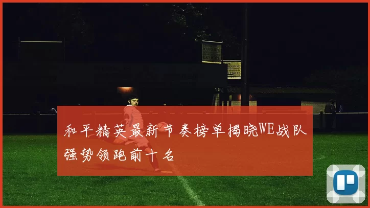 和平精英最新节奏榜单揭晓WE战队强势领跑前十名