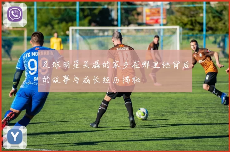 足球明星吴磊的家乡在哪里他背后的故事与成长经历揭秘