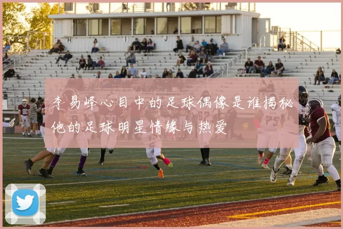 李易峰心目中的足球偶像是谁揭秘他的足球明星情缘与热爱
