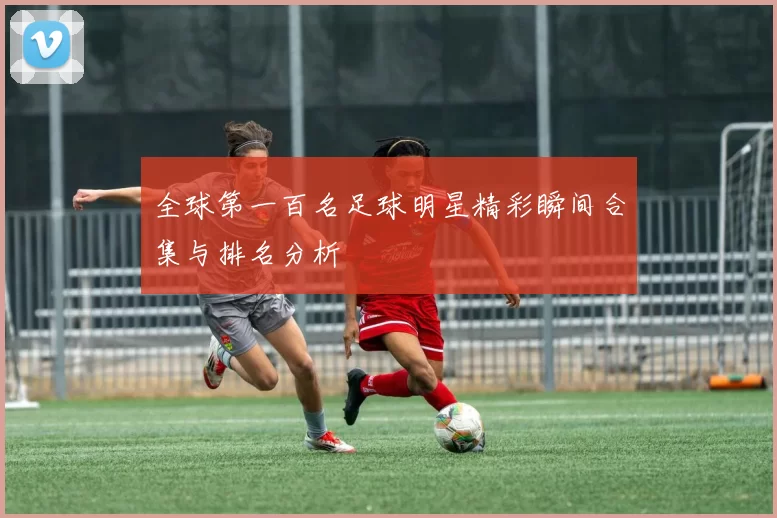 全球第一百名足球明星精彩瞬间合集与排名分析