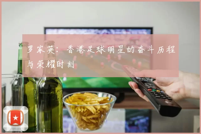 罗家英：香港足球明星的奋斗历程与荣耀时刻