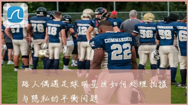 路人偶遇足球明星该如何处理拍摄与隐私的平衡问题
