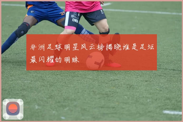 非洲足球明星风云榜揭晓谁是足坛最闪耀的明珠
