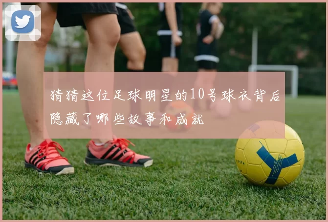 猜猜这位足球明星的10号球衣背后隐藏了哪些故事和成就