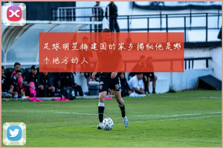 足球明星梅建国的家乡揭秘他是哪个地方的人