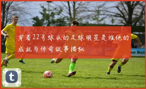 穿着22号球衣的足球明星是谁他的成就与传奇故事揭秘