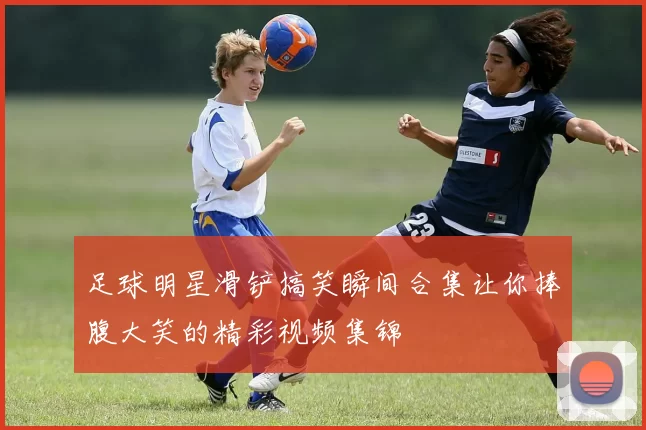 足球明星滑铲搞笑瞬间合集让你捧腹大笑的精彩视频集锦
