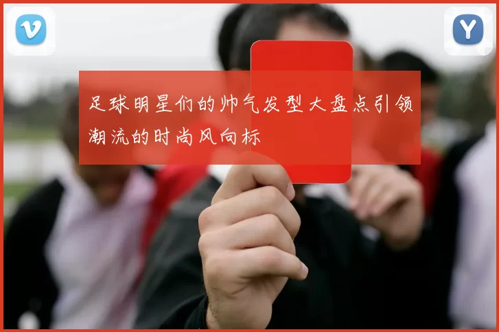 足球明星们的帅气发型大盘点引领潮流的时尚风向标