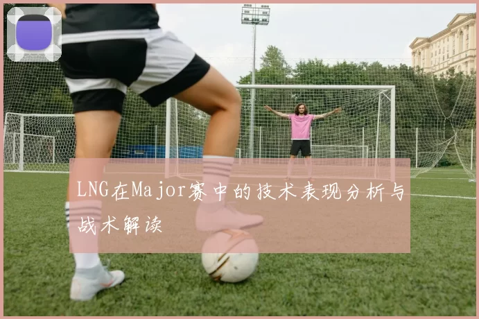LNG在Major赛中的技术表现分析与战术解读
