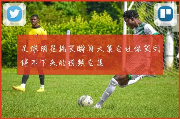 足球明星搞笑瞬间大集合让你笑到停不下来的视频合集
