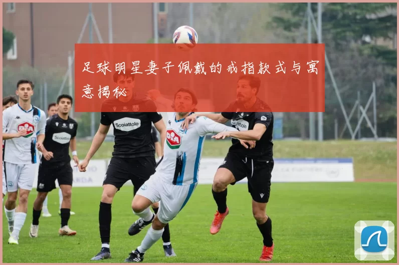 足球明星妻子佩戴的戒指款式与寓意揭秘