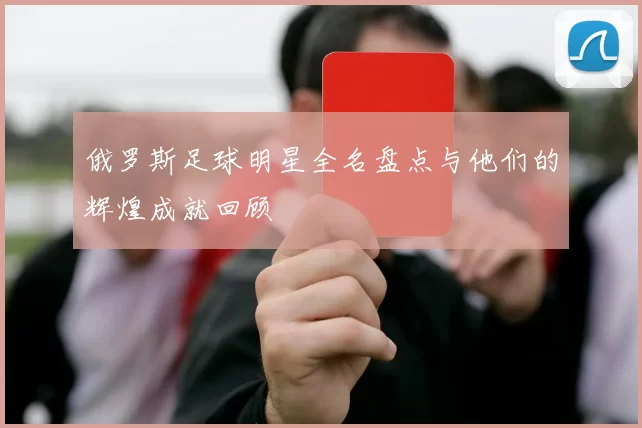 俄罗斯足球明星全名盘点与他们的辉煌成就回顾
