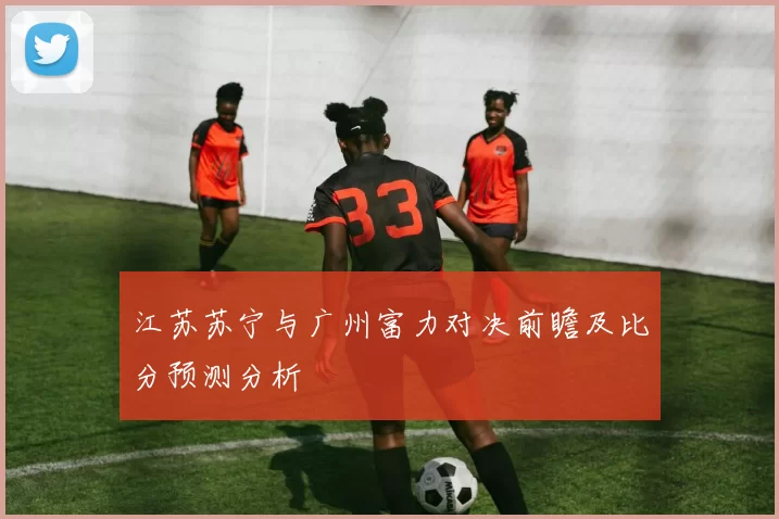 江苏苏宁与广州富力对决前瞻及比分预测分析