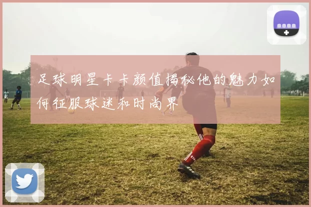 足球明星卡卡颜值揭秘他的魅力如何征服球迷和时尚界