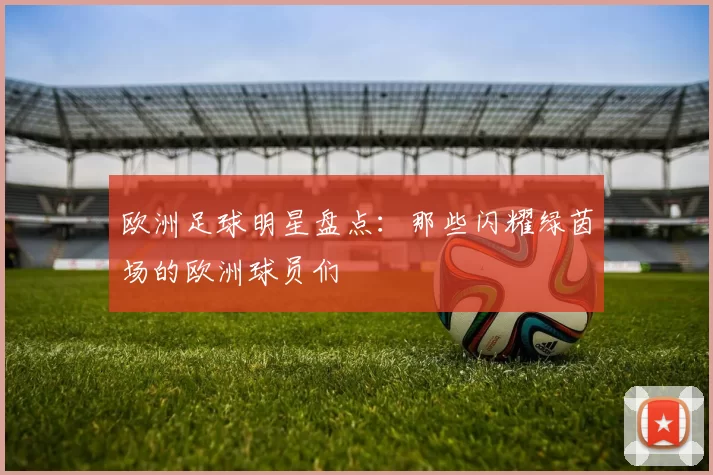 欧洲足球明星盘点：那些闪耀绿茵场的欧洲球员们